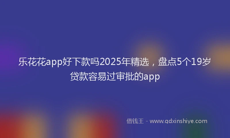 乐花花app好下款吗2025年精选，盘点5个19岁贷款容易过审批的app