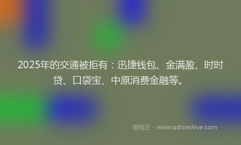 2025年的交通被拒有：迅捷钱包、金满盈、时时贷、口袋宝、中原消费金融等。