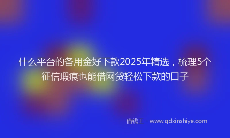 什么平台的备用金好下款2025年精选，梳理5个征信瑕疵也能借网贷轻松下款的口子