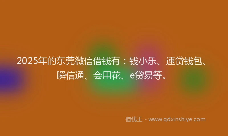 2025年的东莞微信借钱有：钱小乐、速贷钱包、瞬信通、会用花、e贷易等。
