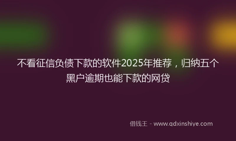 不看征信负债下款的软件2025年推荐，归纳五个黑户逾期也能下款的网贷