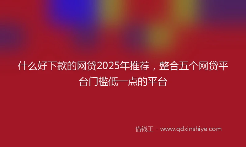 什么好下款的网贷2025年推荐，整合五个网贷平台门槛低一点的平台