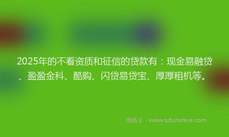 2025年的不看资质和征信的贷款有：现金易融贷、盈盈金科、酷购、闪贷易贷宝、厚厚租机等。
