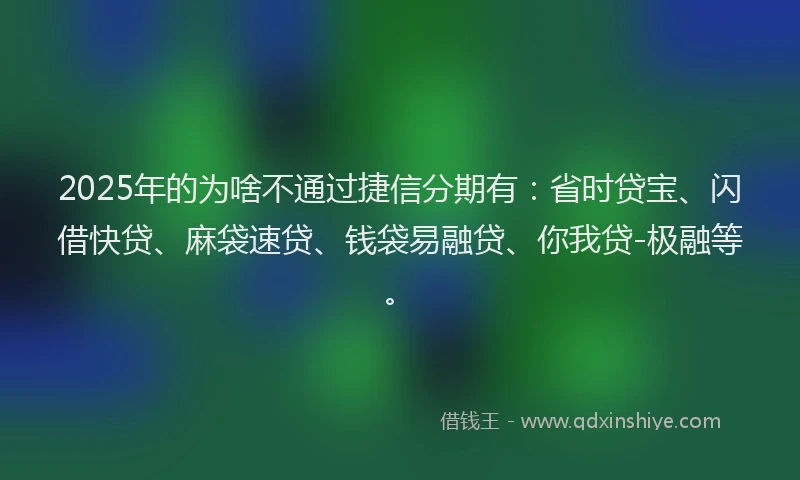 2025年的为啥不通过捷信分期有：省时贷宝、闪借快贷、麻袋速贷、钱袋易融贷、你我贷-极融等。