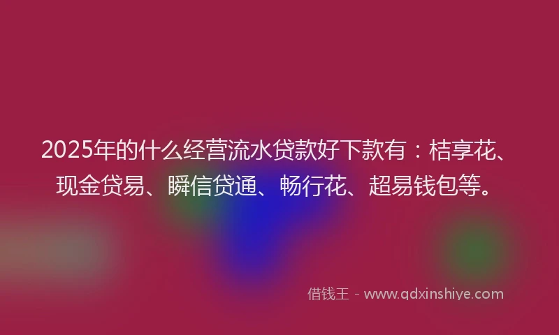 2025年的什么经营流水贷款好下款有：桔享花、现金贷易、瞬信贷通、畅行花、超易钱包等。