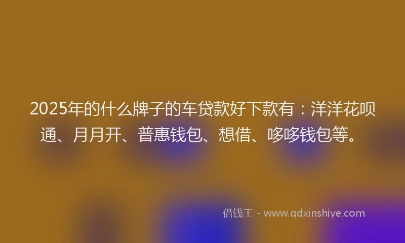 2025年的什么牌子的车贷款好下款有：洋洋花呗通、月月开、普惠钱包、想借、哆哆钱包等。