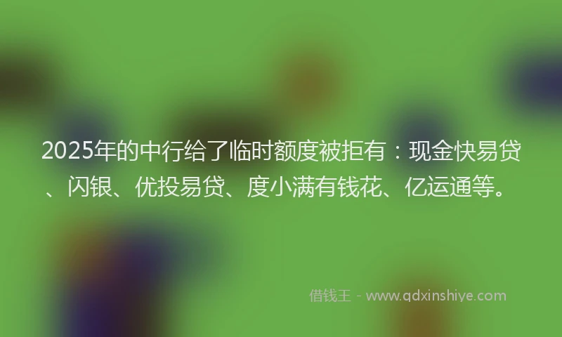 2025年的中行给了临时额度被拒有：现金快易贷、闪银、优投易贷、度小满有钱花、亿运通等。