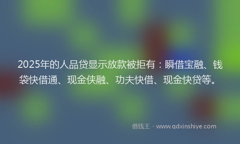 2025年的人品贷显示放款被拒有：瞬借宝融、钱袋快借通、现金侠融、功夫快借、现金快贷等。