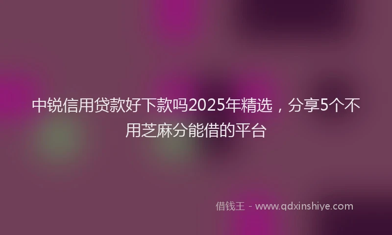 中锐信用贷款好下款吗2025年精选，分享5个不用芝麻分能借的平台