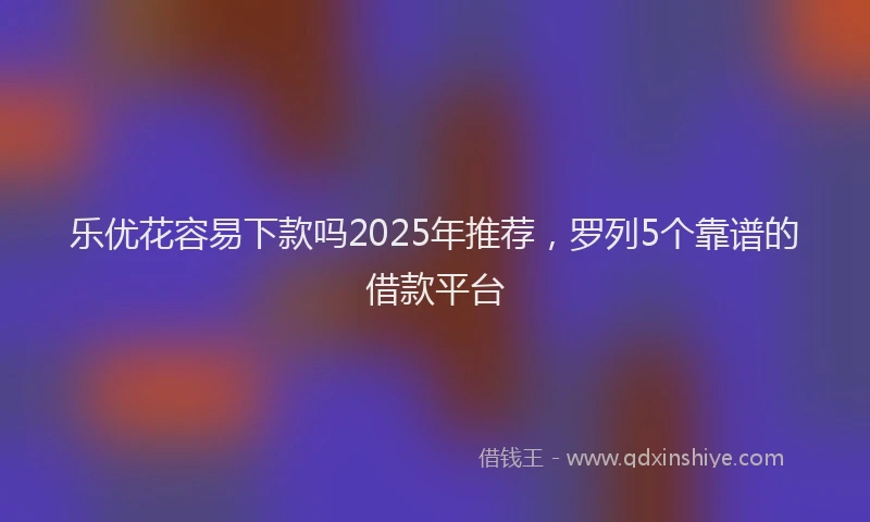 乐优花容易下款吗2025年推荐，罗列5个靠谱的借款平台