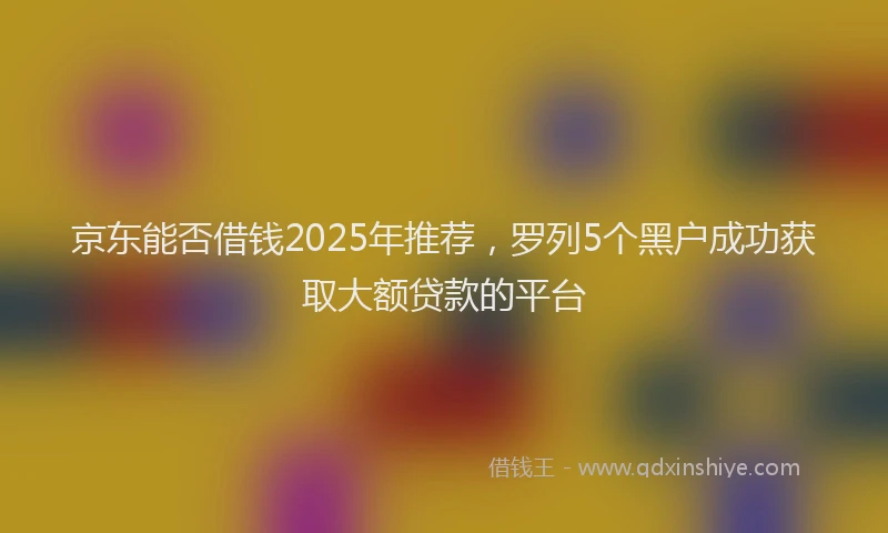 京东能否借钱2025年推荐，罗列5个黑户成功获取大额贷款的平台