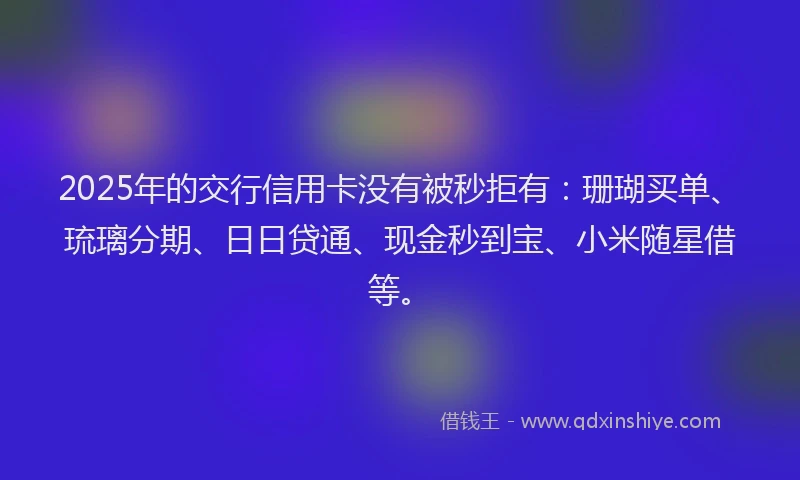 2025年的交行信用卡没有被秒拒有：珊瑚买单、琉璃分期、日日贷通、现金秒到宝、小米随星借等。