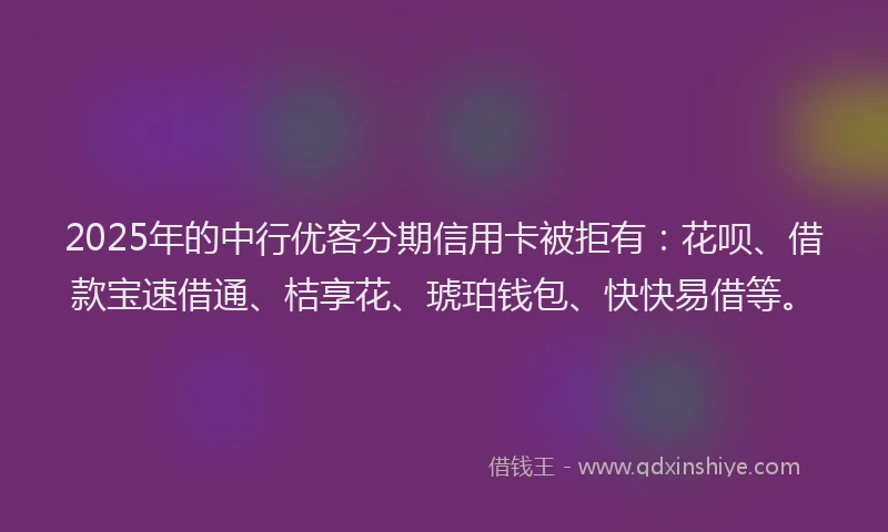 2025年的中行优客分期信用卡被拒有：花呗、借款宝速借通、桔享花、琥珀钱包、快快易借等。