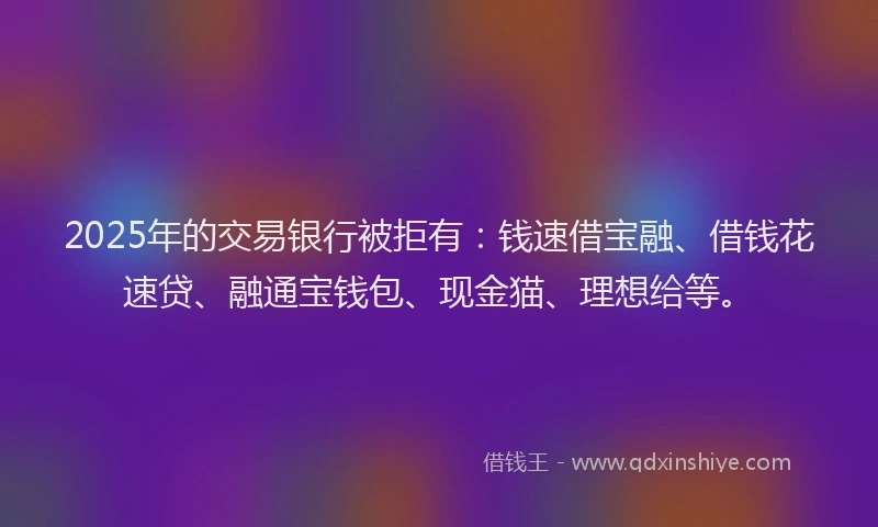 2025年的交易银行被拒有：钱速借宝融、借钱花速贷、融通宝钱包、现金猫、理想给等。