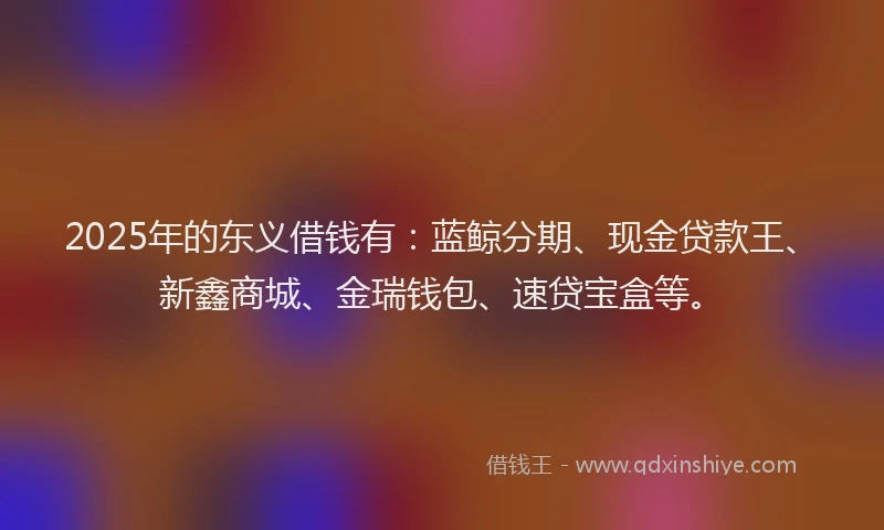 2025年的东义借钱有：蓝鲸分期、现金贷款王、新鑫商城、金瑞钱包、速贷宝盒等。