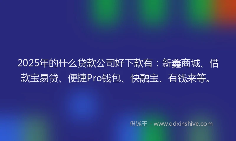 2025年的什么贷款公司好下款有：新鑫商城、借款宝易贷、便捷Pro钱包、快融宝、有钱来等。