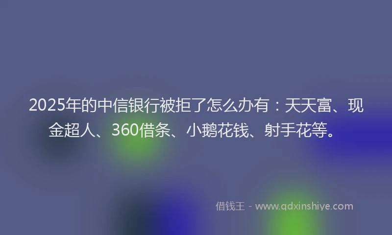 2025年的中信银行被拒了怎么办有：天天富、现金超人、360借条、小鹅花钱、射手花等。