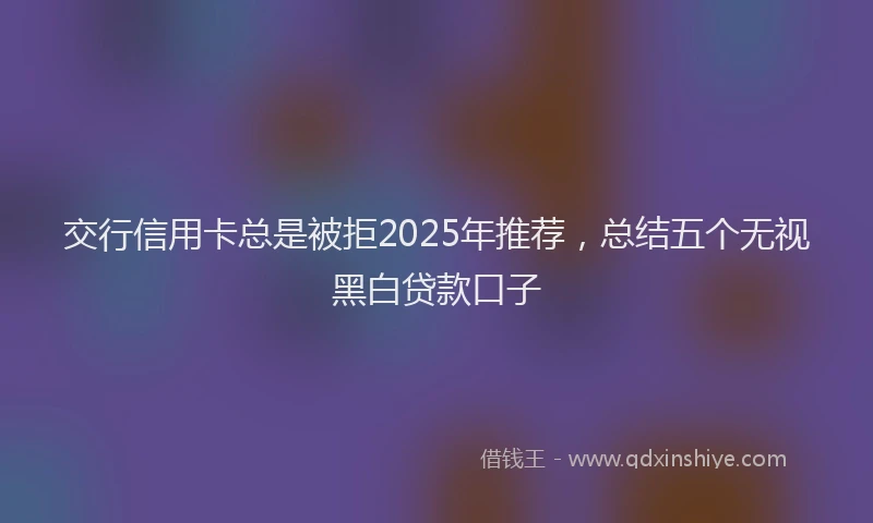 交行信用卡总是被拒2025年推荐，总结五个无视黑白贷款口子