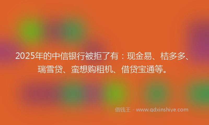 2025年的中信银行被拒了有：现金易、桔多多、瑞雪贷、蛮想购租机、借贷宝通等。