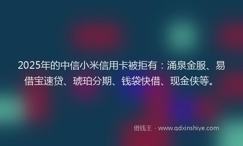 2025年的中信小米信用卡被拒有：涌泉金服、易借宝速贷、琥珀分期、钱袋快借、现金侠等。
