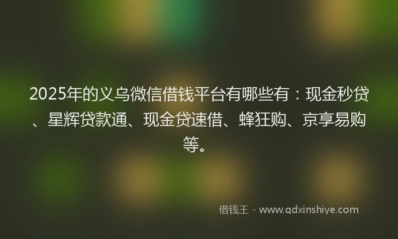 2025年的义乌微信借钱平台有哪些有：现金秒贷、星辉贷款通、现金贷速借、蜂狂购、京享易购等。