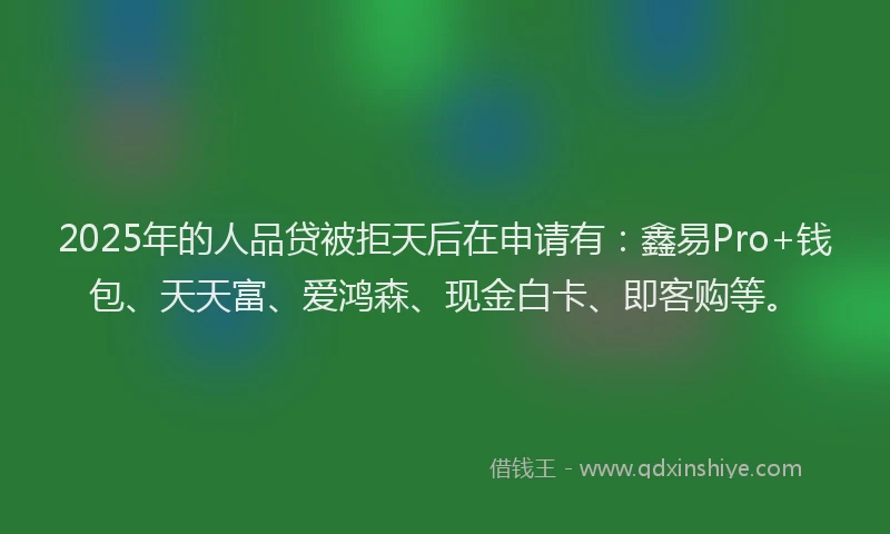 2025年的人品贷被拒天后在申请有：鑫易Pro+钱包、天天富、爱鸿森、现金白卡、即客购等。