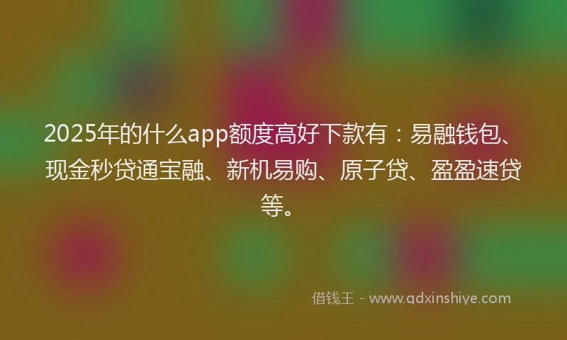 2025年的什么app额度高好下款有：易融钱包、现金秒贷通宝融、新机易购、原子贷、盈盈速贷等。