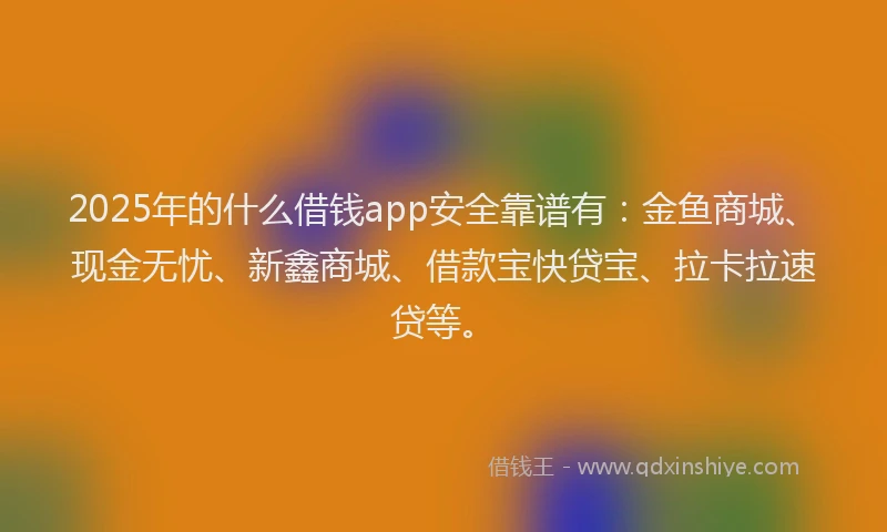2025年的什么借钱app安全靠谱有：金鱼商城、现金无忧、新鑫商城、借款宝快贷宝、拉卡拉速贷等。