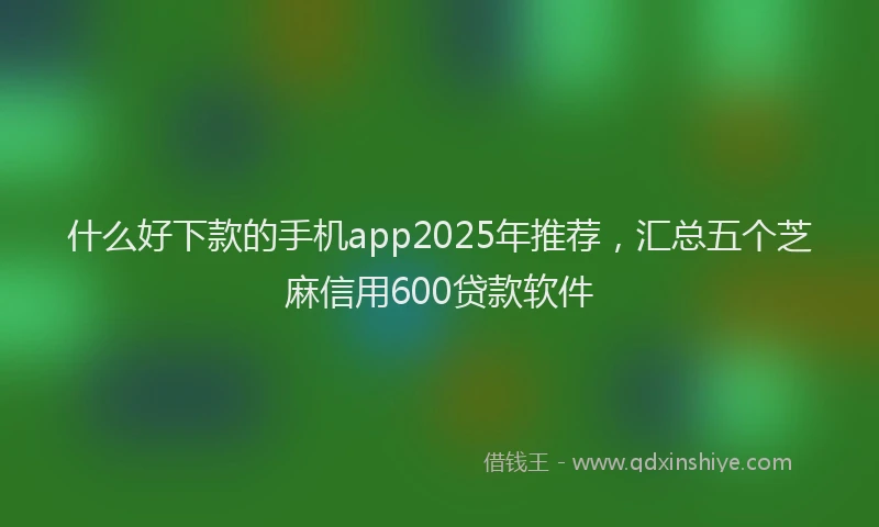 什么好下款的手机app2025年推荐，汇总五个芝麻信用600贷款软件
