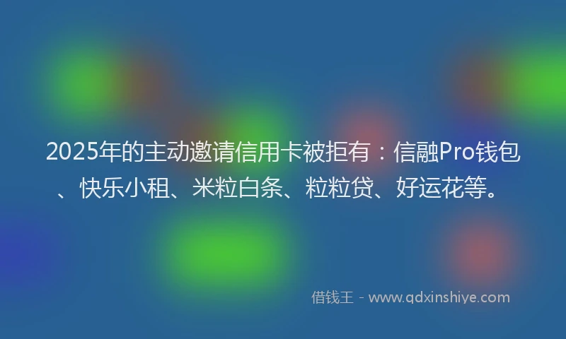2025年的主动邀请信用卡被拒有：信融Pro钱包、快乐小租、米粒白条、粒粒贷、好运花等。