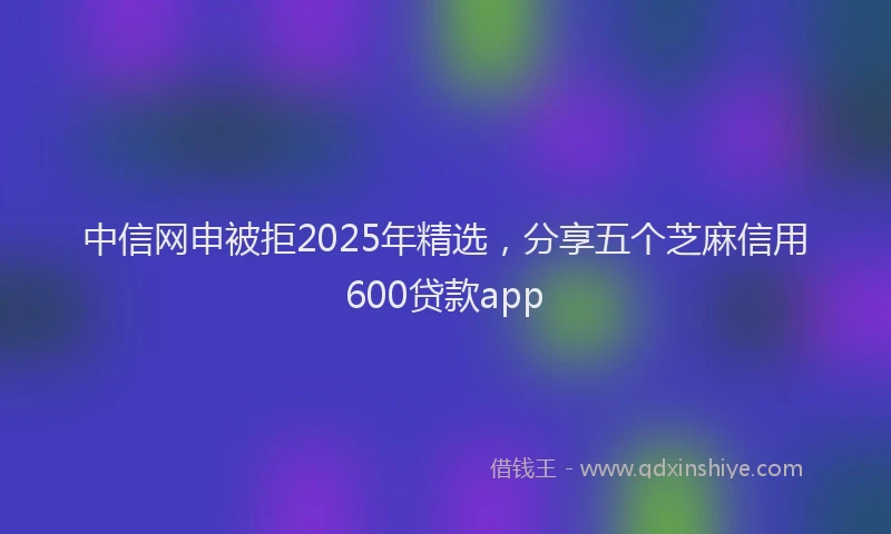 中信网申被拒2025年精选，分享五个芝麻信用600贷款app