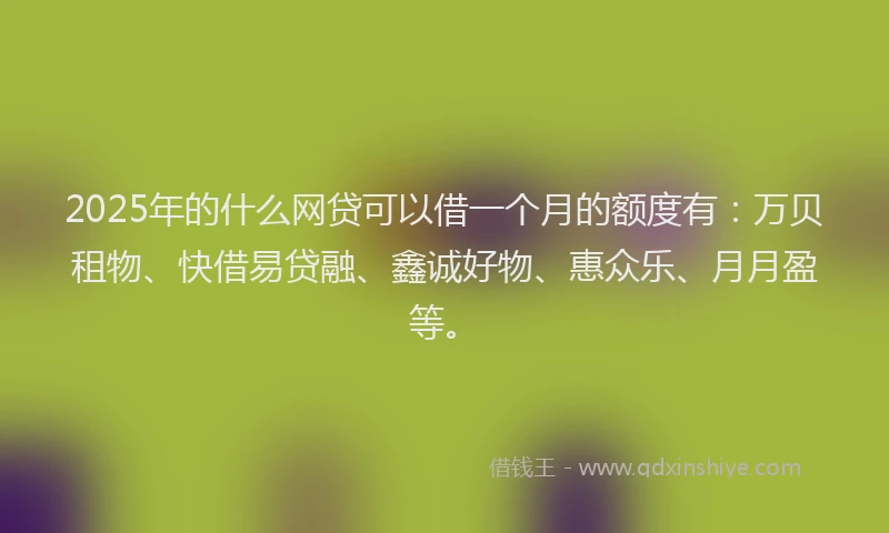 2025年的什么网贷可以借一个月的额度有：万贝租物、快借易贷融、鑫诚好物、惠众乐、月月盈等。