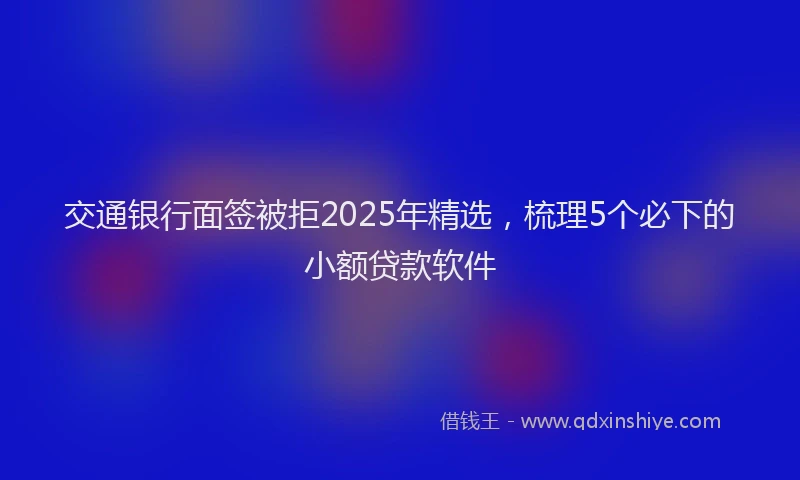 交通银行面签被拒2025年精选，梳理5个必下的小额贷款软件