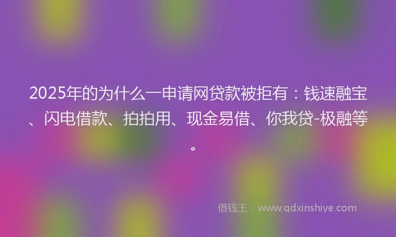 2025年的为什么一申请网贷款被拒有：钱速融宝、闪电借款、拍拍用、现金易借、你我贷-极融等。