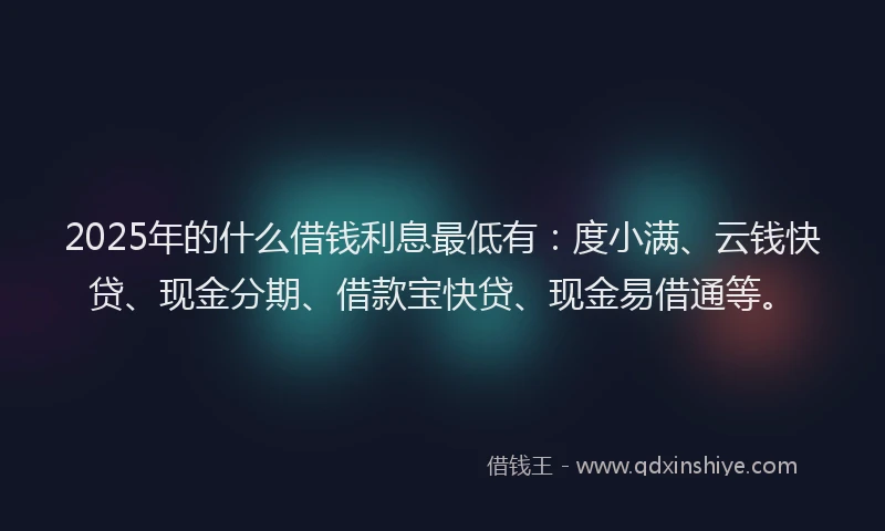2025年的什么借钱利息最低有：度小满、云钱快贷、现金分期、借款宝快贷、现金易借通等。