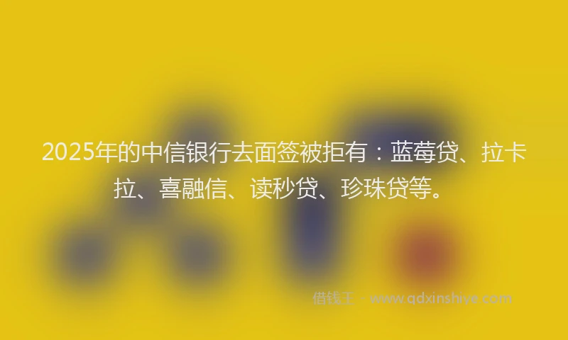 2025年的中信银行去面签被拒有：蓝莓贷、拉卡拉、喜融信、读秒贷、珍珠贷等。