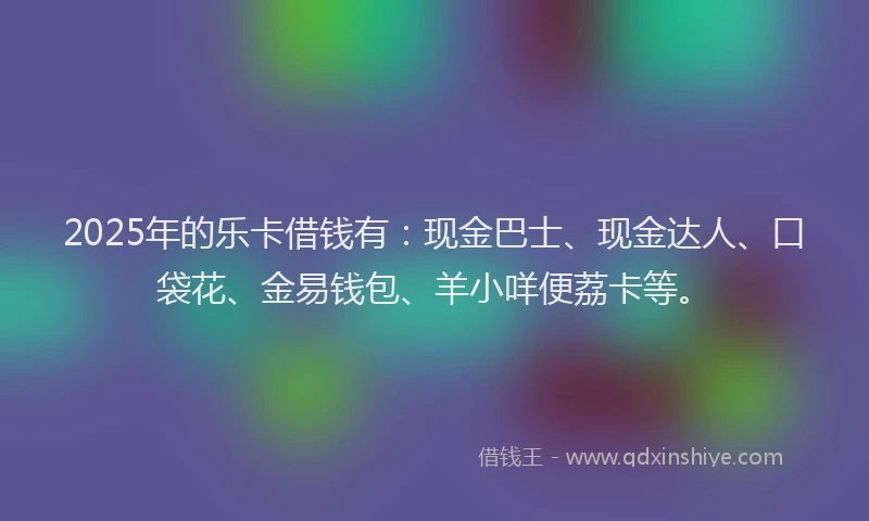 2025年的乐卡借钱有：现金巴士、现金达人、口袋花、金易钱包、羊小咩便荔卡等。