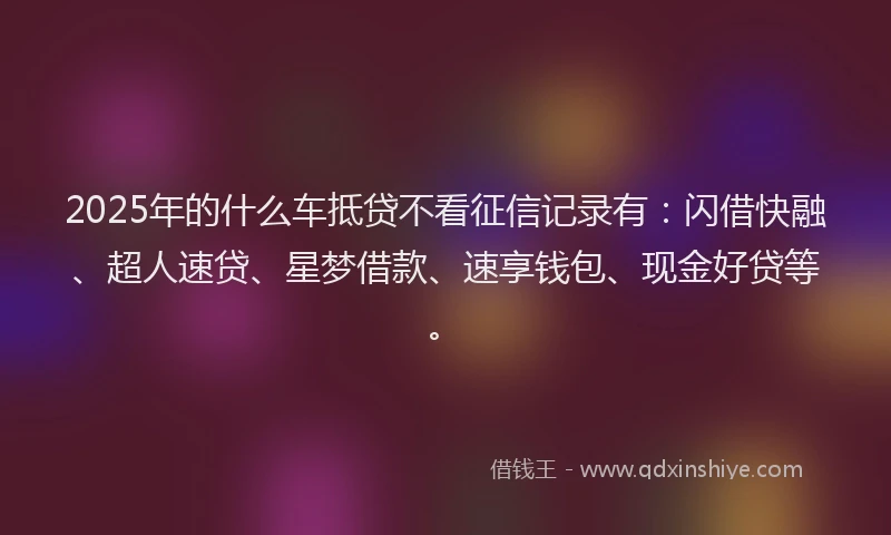 2025年的什么车抵贷不看征信记录有：闪借快融、超人速贷、星梦借款、速享钱包、现金好贷等。