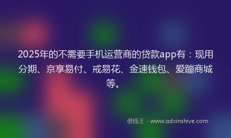 2025年的不需要手机运营商的贷款app有：现用分期、京享易付、戒易花、金速钱包、爱蹦商城等。