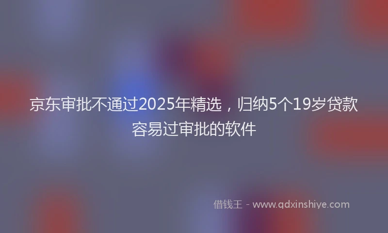 京东审批不通过2025年精选，归纳5个19岁贷款容易过审批的软件