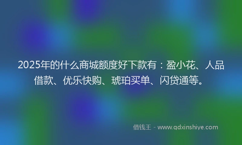 2025年的什么商城额度好下款有：盈小花、人品借款、优乐快购、琥珀买单、闪贷通等。