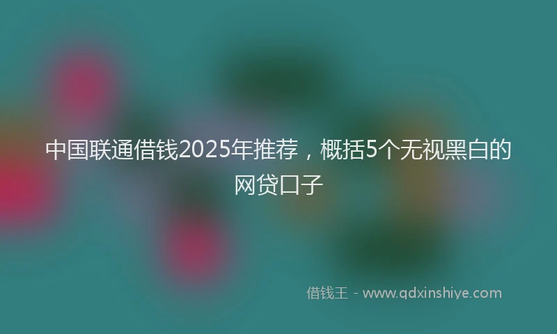 中国联通借钱2025年推荐，概括5个无视黑白的网贷口子