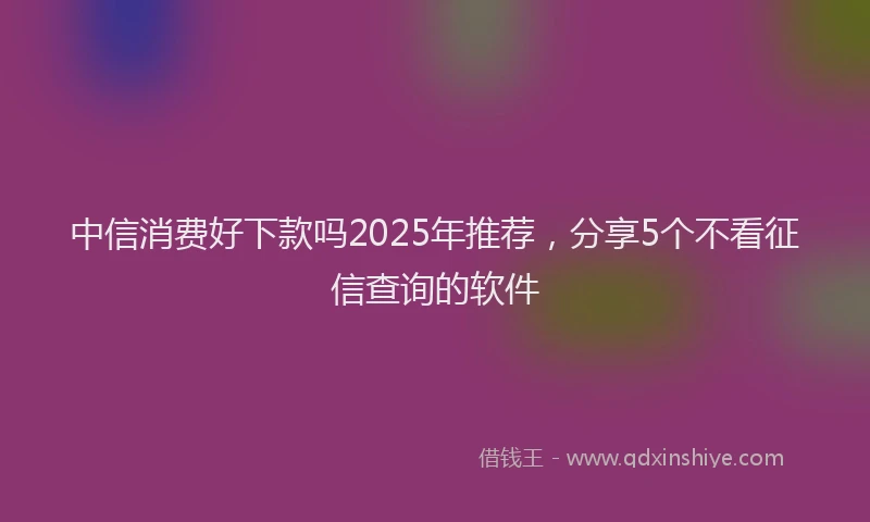 中信消费好下款吗2025年推荐，分享5个不看征信查询的软件
