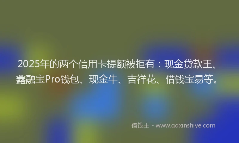2025年的两个信用卡提额被拒有：现金贷款王、鑫融宝Pro钱包、现金牛、吉祥花、借钱宝易等。