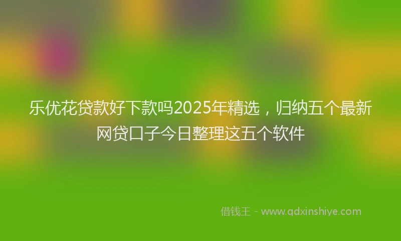 乐优花贷款好下款吗2025年精选，归纳五个最新网贷口子今日整理这五个软件