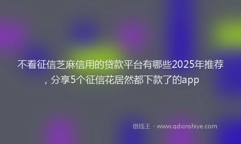 不看征信芝麻信用的贷款平台有哪些2025年推荐，分享5个征信花居然都下款了的app