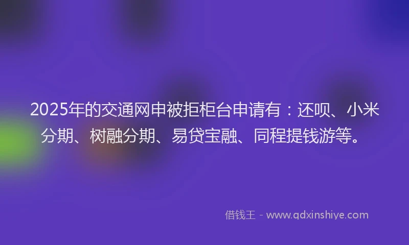 2025年的交通网申被拒柜台申请有：还呗、小米分期、树融分期、易贷宝融、同程提钱游等。
