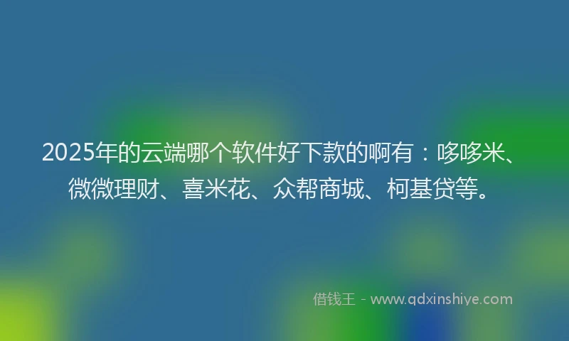 2025年的云端哪个软件好下款的啊有：哆哆米、微微理财、喜米花、众帮商城、柯基贷等。