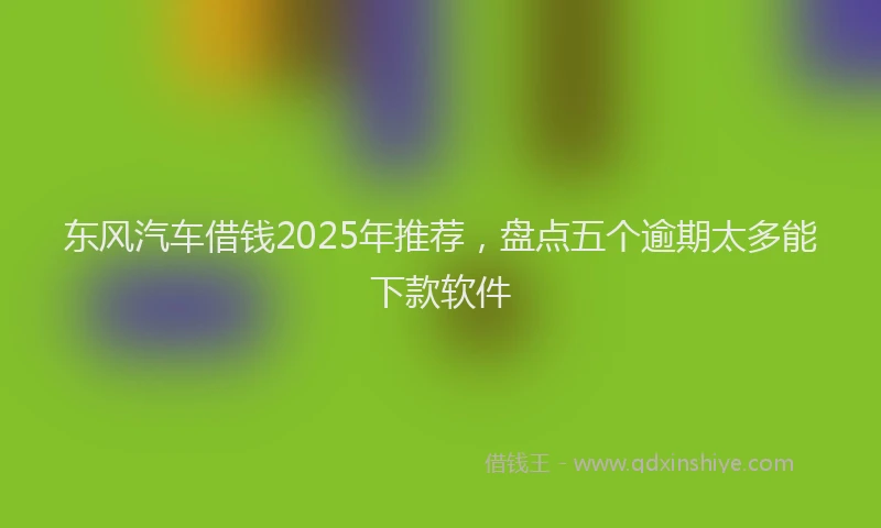 东风汽车借钱2025年推荐，盘点五个逾期太多能下款软件