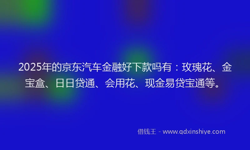 2025年的京东汽车金融好下款吗有：玫瑰花、金宝盒、日日贷通、会用花、现金易贷宝通等。